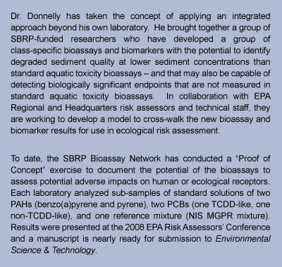 text box stating: Dr. Donnelly has taken the concept of applying an integrated approach beyond his own laboratory.  He brought together a group of SBRP-funded researchers who have developed a group of class-specific bioassays and biomarkers with the potential to identify degraded sediment quality at lower sediment concentrations than standard aquatic toxicity bioassays  and that may also be capable of detecting biologically significant endpoints that are not measured in standard aquatic toxicity bioassays.  In collaboration with EPA Regional and Headquarters risk assessors and technical staff, they are working to develop a model to cross-walk the new bioassay and biomarker results for use in ecological risk assessment.  To date, the SBRP Bioassay Network has conducted a Proof of Concept exercise to document the potential of the bioassays to assess potential adverse impacts on human or ecological receptors.  Each laboratory analyzed sub-samples of standard solutions of two PAHs (benzo(a)pyrene and pyrene), two PCBs (one TCDD-like, one non-TCDD-like), and one reference mixture (NIS MGPR mixture).  Results were presented at the 2008 EPA Risk Assessors Conference and a manuscript is nearly ready for submission to Environmental Science & Toxicology.